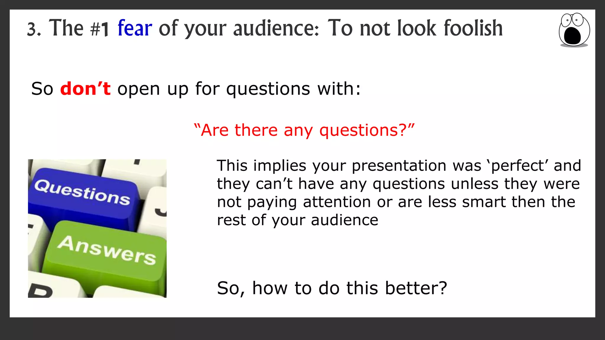 So don’t open up for questions with:
“Are there any questions?”
3. The #1 fear of your audience: To not look foolish
This implies your presentation was ‘perfect’ and
they can’t have any questions unless they were
not paying attention or are less smart then the
rest of your audience
So, how to do this better?
 