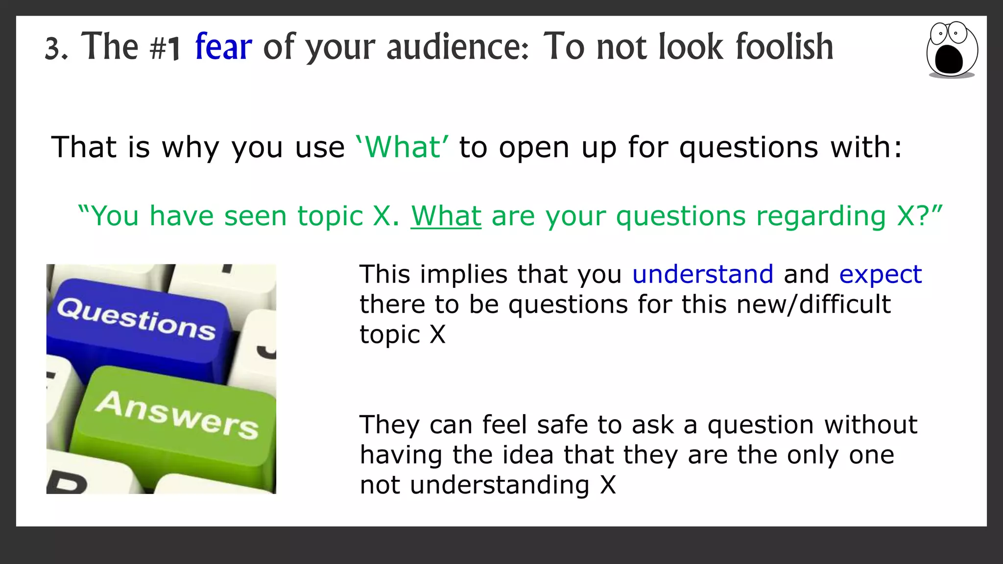 That is why you use ‘What’ to open up for questions with:
“You have seen topic X. What are your questions regarding X?”
3. The #1 fear of your audience: To not look foolish
This implies that you understand and expect
there to be questions for this new/difficult
topic X
They can feel safe to ask a question without
having the idea that they are the only one
not understanding X
 