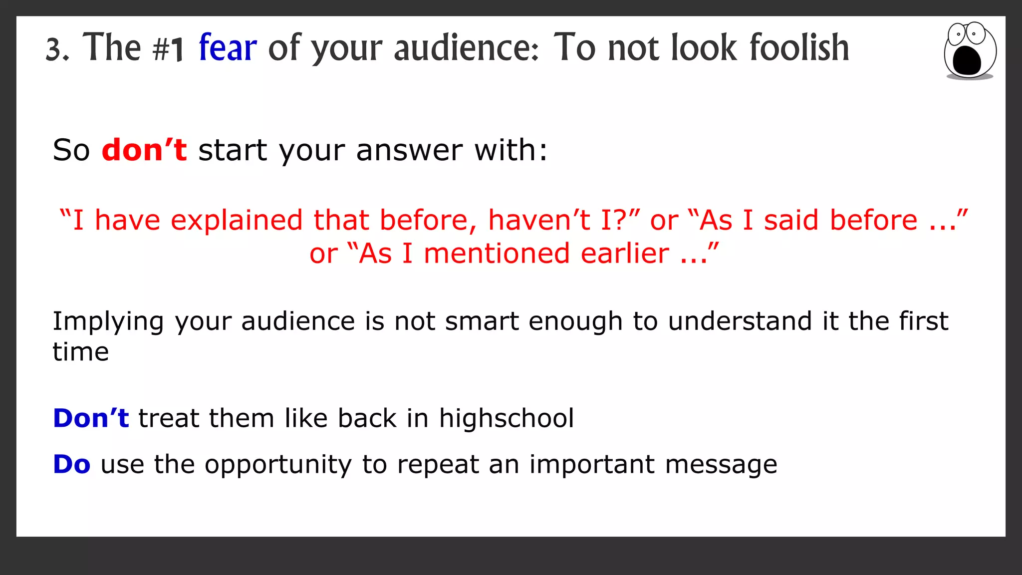 So don’t start your answer with:
“I have explained that before, haven’t I?” or “As I said before ...”
or “As I mentioned earlier ...”
Implying your audience is not smart enough to understand it the first
time
Don’t treat them like back in highschool
Do use the opportunity to repeat an important message
3. The #1 fear of your audience: To not look foolish
 