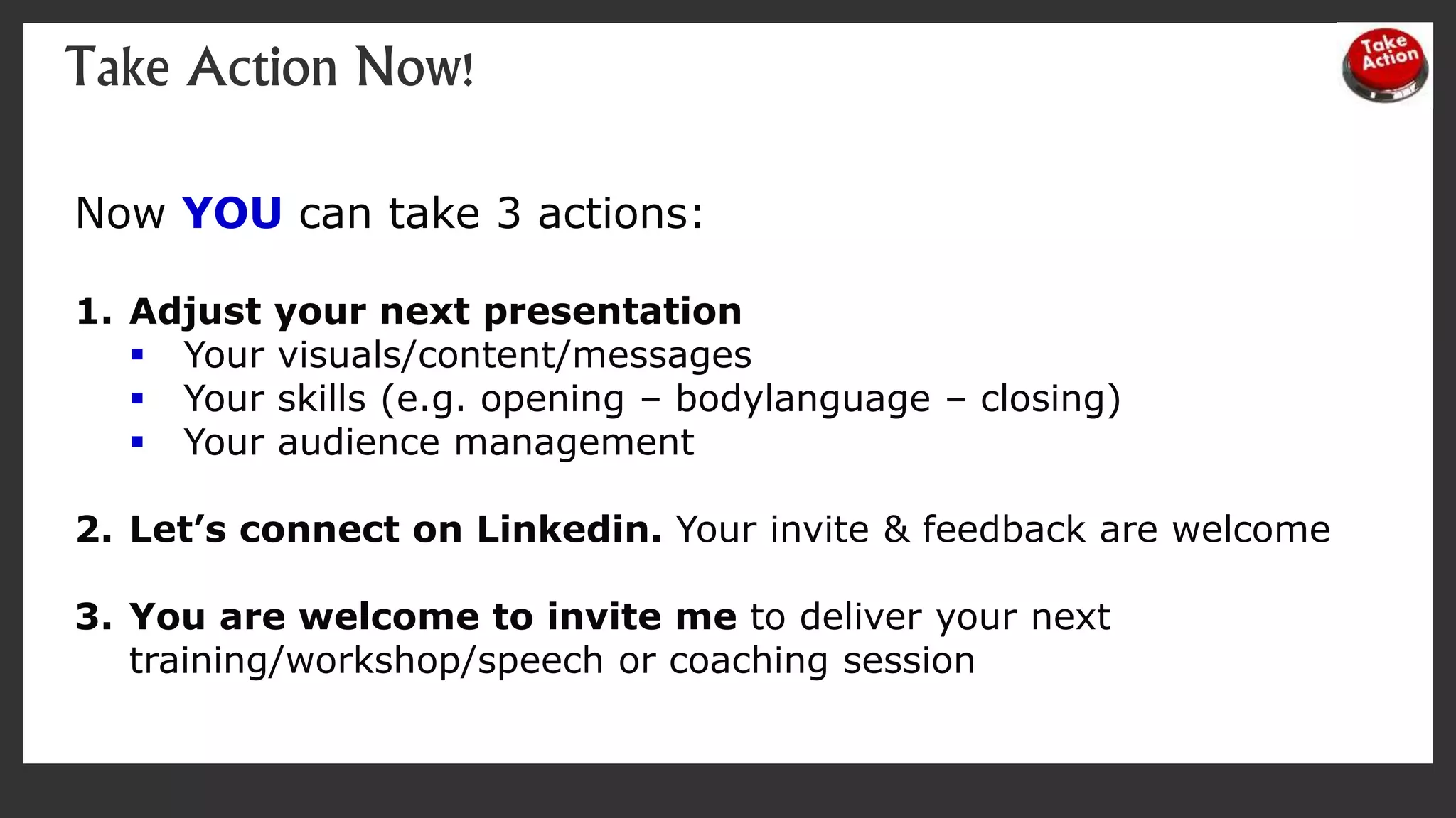 Take Action Now!
Now YOU can take 3 actions:
1. Adjust your next presentation
 Your visuals/content/messages
 Your skills (e.g. opening – bodylanguage – closing)
 Your audience management
2. Let’s connect on Linkedin. Your invite & feedback are welcome
3. You are welcome to invite me to deliver your next
training/workshop/speech or coaching session
 