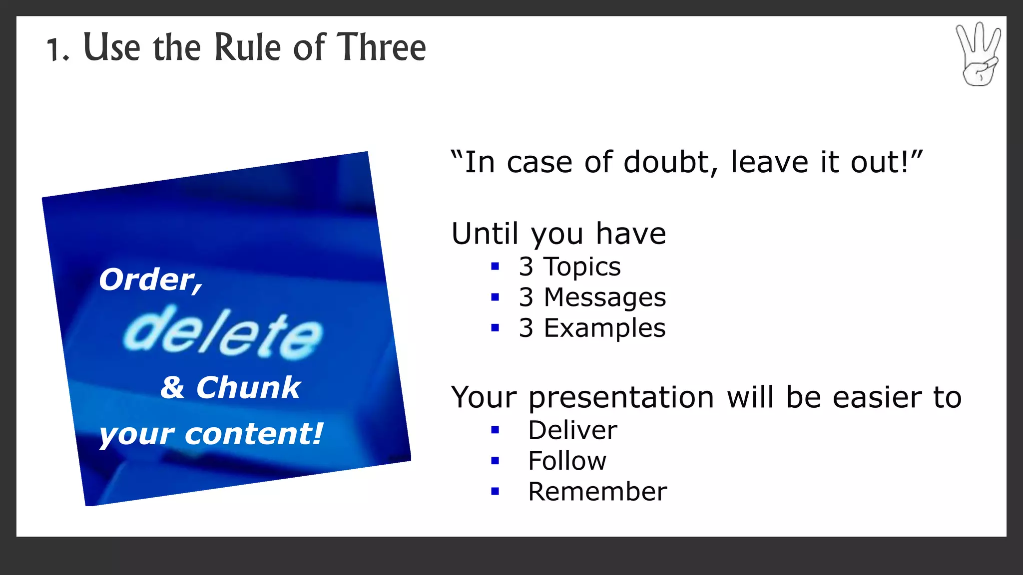 “In case of doubt, leave it out!”
Until you have
 3 Topics
 3 Messages
 3 Examples
Your presentation will be easier to
 Deliver
 Follow
 Remember
1. Use the Rule of Three
Order,
& Chunk
your content!
 