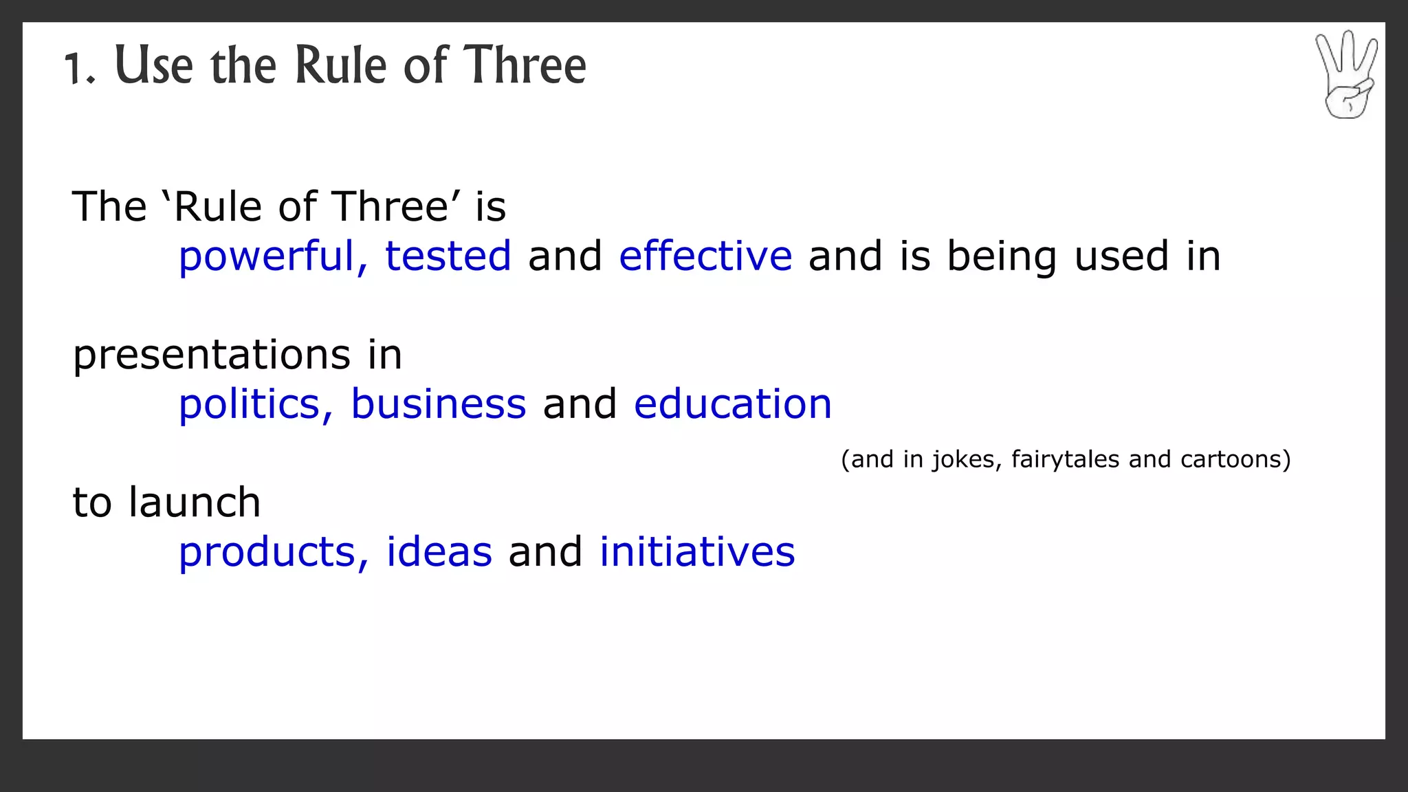 The ‘Rule of Three’ is
powerful, tested and effective and is being used in
presentations in
politics, business and education
(and in jokes, fairytales and cartoons)
to launch
products, ideas and initiatives
1. Use the Rule of Three
 