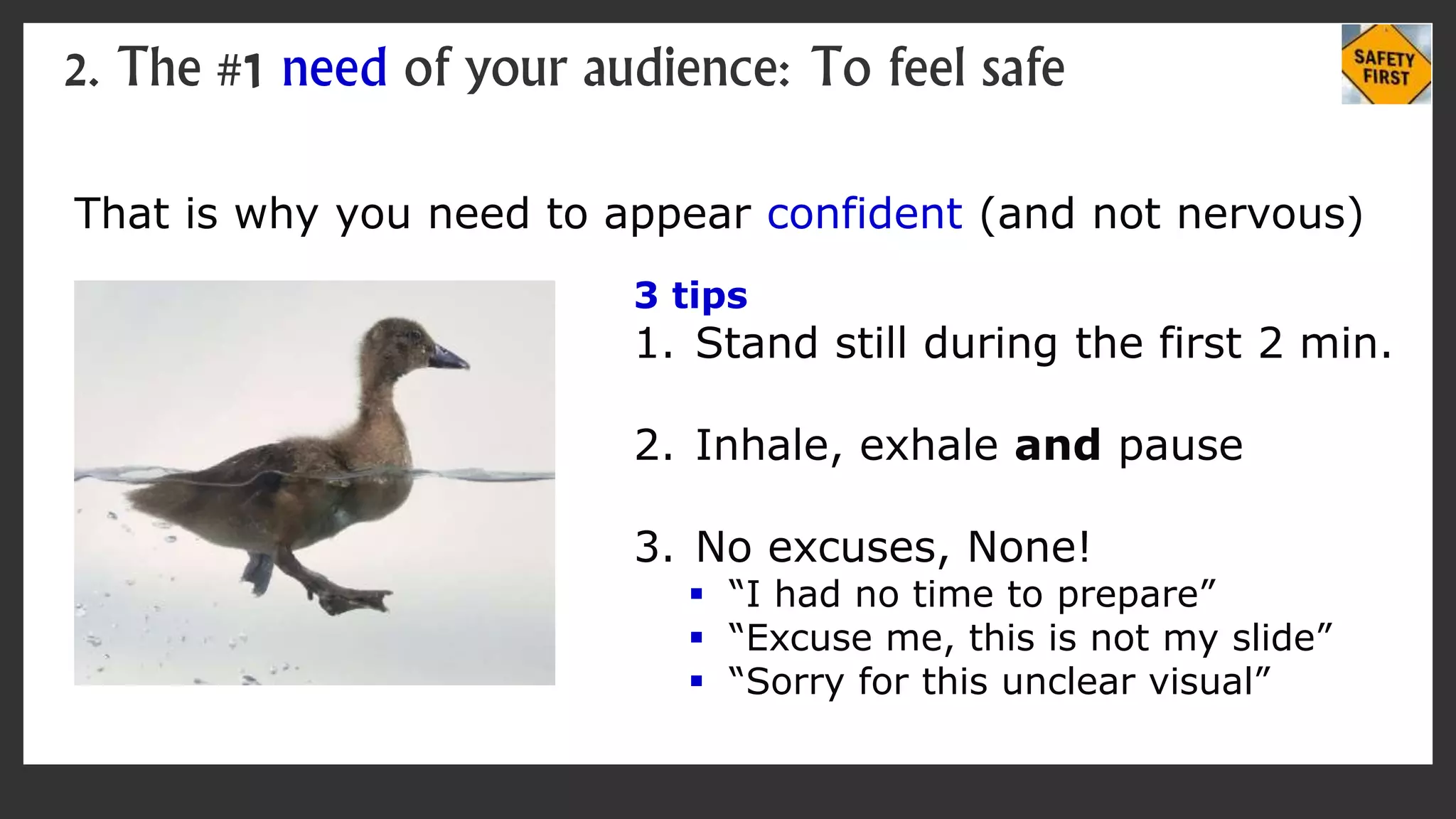That is why you need to appear confident (and not nervous)
2. The #1 need of your audience: To feel safe
3 tips
1. Stand still during the first 2 min.
2. Inhale, exhale and pause
3. No excuses, None!
 “I had no time to prepare”
 “Excuse me, this is not my slide”
 “Sorry for this unclear visual”
 