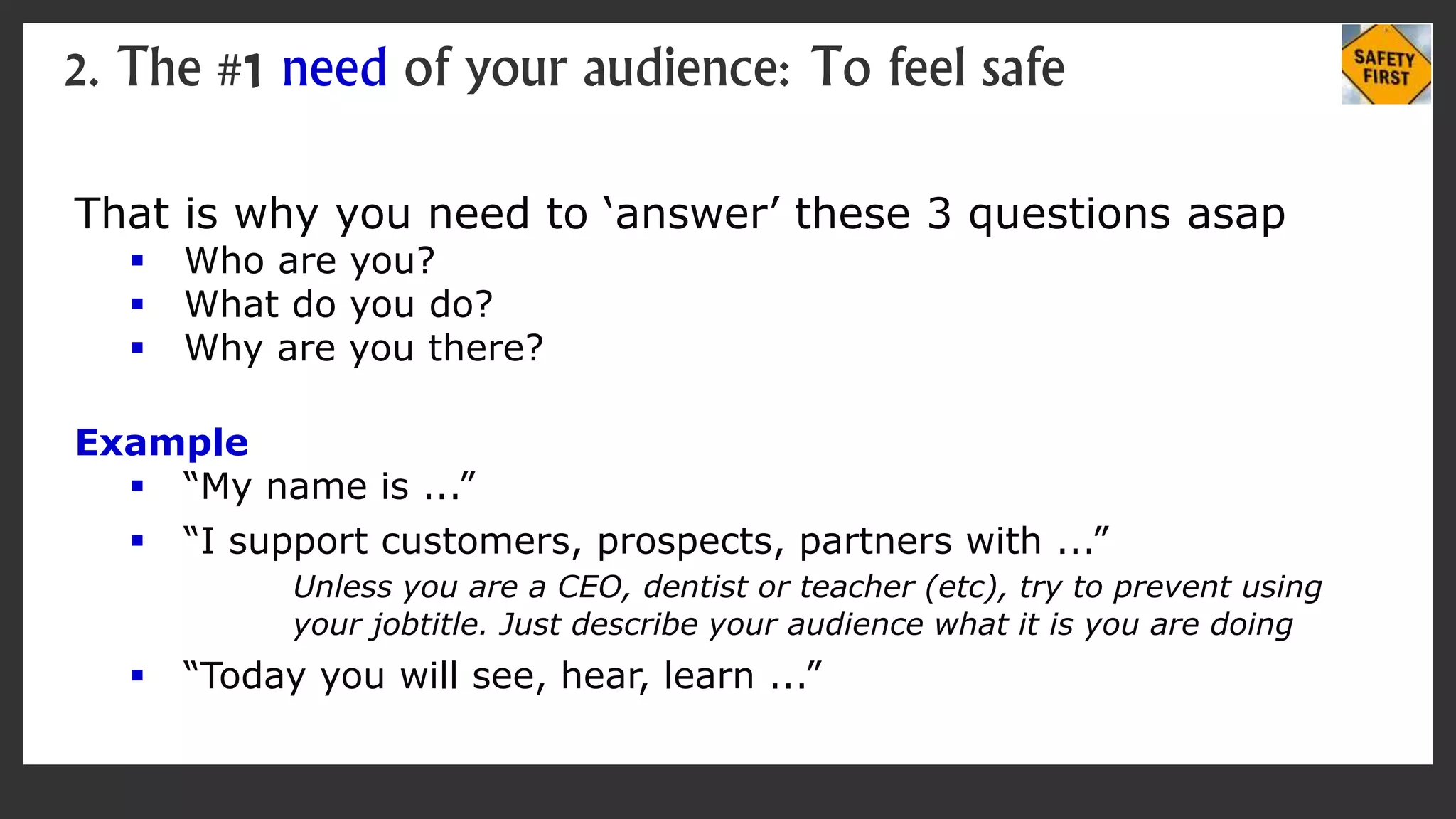 That is why you need to ‘answer’ these 3 questions asap
 Who are you?
 What do you do?
 Why are you there?
Example
 “My name is ...”
 “I support customers, prospects, partners with ...”
Unless you are a CEO, dentist or teacher (etc), try to prevent using
your jobtitle. Just describe your audience what it is you are doing
 “Today you will see, hear, learn ...”
2. The #1 need of your audience: To feel safe
 