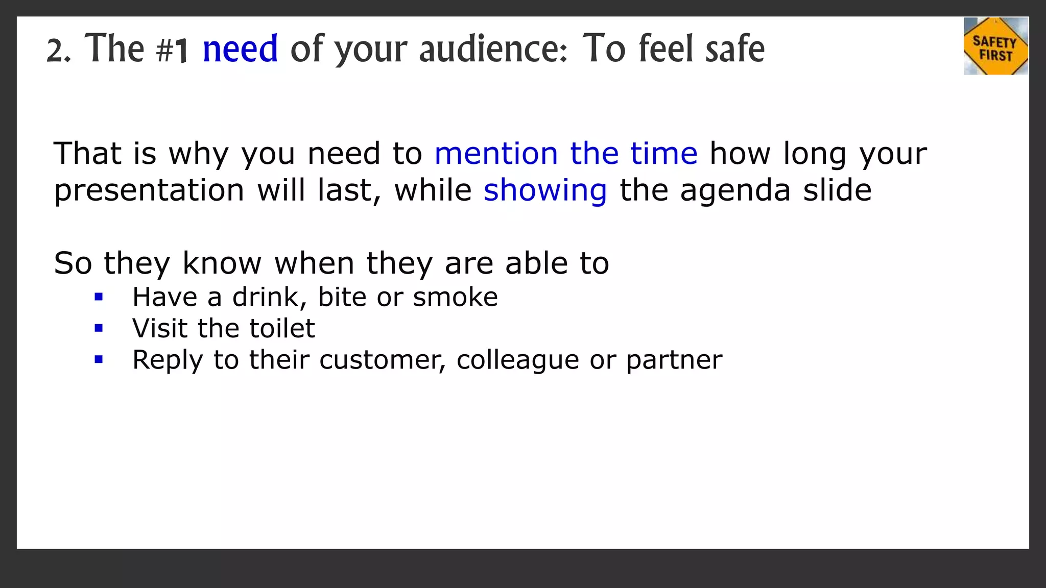 That is why you need to mention the time how long your
presentation will last, while showing the agenda slide
So they know when they are able to
 Have a drink, bite or smoke
 Visit the toilet
 Reply to their customer, colleague or partner
2. The #1 need of your audience: To feel safe
 