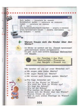 Schi laufen — кататься на лыжах
Schlittschuh laufen — кататься на коньках
rodeln — кататься на санках
oft — часто
eine Schneeballschlacht machen — играть в снежки
einen Schneemann bauen — лепить снеговика
die Eisbahn — каток
1.
Warum freuen sich die Kinder über den
Winter?
Im Winter ist wirklich viel los. (Зимой происходит
действительно много интересного).
Es gibt auch zwei schöne Feiertage: Weihnachten
und Neujahr.
der Feiertag = das Fest
das Weihnachten— Рождество
das Neujahr — Новый год
Wie bereiten wir uns auf unser Winterfest vor?
a) Wir singen viele Lieder. Welche?
b) Wir sagen Reime auf. Welche?
c) Wir können auch Szenen spielen. Welche?
a) Pixi fragt. Antworten wir!
— Wie ist das Wetter im Winter?
— Wie sieht der Park im Winter aus?
— Wo liegt der Schnee?
— Wie ist der Schnee?
— Was machen die Kinder im Park?
— Freuen sich die Kinder über den Winter?
— Warum freuen sie sich?
— Gibt es auch schöne Feiertage im Winter?
Welche?
 