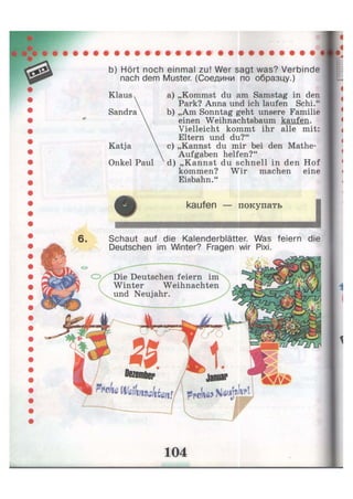 b) Hört noch einmal zu! Wer sagt was? Verbinde
nach dem Muster. (Соедини по образцу.)
a) „Kommst du am Samstag in den
Park? Anna und ich laufen Schi."
b) „Am Sonntag geht unsere Familie
einen Weihnachtsbaum kaufen.
Vielleicht kommt ihr alle mit:
Eltern und du?"
c) „Kannst du mir bei den Mathe-
Aufgaben helfen?"
d) „Kannst du schnell in den Hof
kommen? Wir machen eine
Eisbahn."
Katja
Onkel Paul
• T L Z Z — J
6. Schaut auf die Kalenderblätter. Was feiern die
Deutschen im Winter? Fragen wir Pixi.
О Die Deutschen feiern im
Winter Weihnachten
und Neujahr.
 