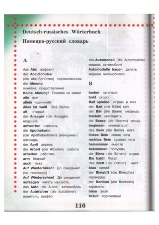 Deutsch-russisches Wörterbuch
Немецко-русский словарь
das Abc алфавит
der Abc-Schütze
(die Abc-Schützen) первоклассник
die Ahnung
понятие, представление
Keine Ahnung! Понятия не имею!
alle все
allein одинокий
Alles ist weiß. Всё белое.
alt старый
der Ansager (die Ansager)
ведущий
antworten отвечать
die Apothekerin
(die Apothekerinnen) (женщина-)
аптекарь
der April апрель
die Arbeit (die Arbeiten) работа
arbeiten работать
arm бедный
auch тоже
Auf Wiederhören! До свидания!
(по телефону)
Auf Wiedersehen! До свидания!
aufsagen читать наизусть
das Auto (die Autos) автомобиль
der Autofahrer (die Autofahrer)
водитель, шофёр
das Automodell (die Automodelle)
модель автомобиля
Automodelle bauen делать
модели автомобилей
в
baden купаться
bald скоро
Ball spielen играть в мяч
der Ball (die Bälle) мяч
der Bär (die Bären) медведь
basteln мастерить
die Beere (die Beeren) ягода
beginnen начинать(ся)
das Bein (die Beine) нога
linkes Bein левая нога
rechtes Bein правая нога
beisammen вместе
bekommen получать
die Birne (die Birnen) груша
Bis bald! Пока!
das Blatt (die Blätter) лист
blau синий
der Bleistift (die Bleistifte)
карандаш
der Bonbon (die Bonbons)
карамель
böse злой
braun коричневый
 