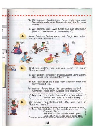 *b) Wir spielen Pantomime. Ratet mal, was eure
Deutschlehrerin (euer Deutschlehrer) im Sommer
macht.
c)Wir spielen Ball: „Wie heißt das auf Deutsch?"
(Как это называется по-немецки?)
4. Also, Sabines Ferien waren toll. Sagt: Was sehen
wir auf den Bildern?
Und wie steht's (как обстоят дела) mit euren
Sommerfotos?
a) Wir zeigen einander (показываем друг другу)
die Fotos und kommentieren sie.
b) Ein Paar zeigt die Fotos dem anderen Paar und
kommentiert sie.
*c) Wessen Fotos findet ihr besonders schön?
Antwortet nach dem Muster (по образцу).
i Muster: Ich finde Tanjas Fotos besonders 
 schön. Sie sind alle sehr lustig.
6- Wir spielen das Kettenspiel. „Wer was gern im
Sommer macht?"
/ Muster: Schüler 1: Ich spiele gern im 
i Sommer Ball.
Schüler 2: Ich spiele auch gern
Ball. Aber ich fahre auch gern Rad. jt
 
