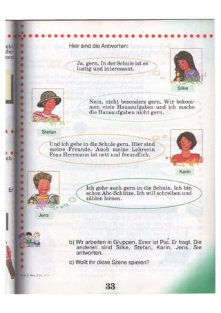 Hier sind die Antworten:
Ja, gern. In der Schule ist es
lustig und interessant.
Silke
Nein, nicht besonders gern. Wir bekom-
men viele Hausaufgaben und ich mache
die Hausaufgaben nicht gern.
Stefan
О 0
Und ich gehe in die Schule gern. Hier sind
meine Freunde. Auch meine Lehrerin
Frau Herrmann ist nett und freundlich.
Karin
Ich gehe auch gern in die Schule. Ich bin
schon Abc-Schütze. Ich will schreiben und
zählen lernen.
Jens
o»
b) Wir arbeiten in Gruppen. Einer ist Pixi. Er fragt. Die
anderen sind Silke, Stefan, Karin, Jens. Sie
antworten.
c) Wollt ihr diese Szene spielen?
 