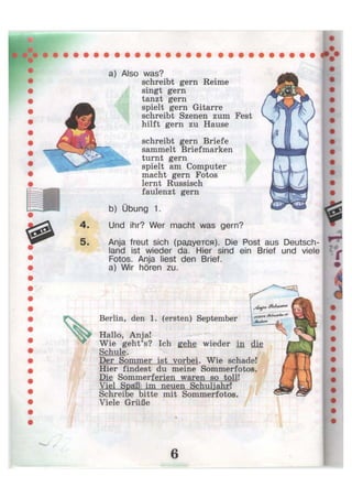 a) Also was?
schreibt gern Reime
singt gern
tanzt gern
spielt gern Gitarre
schreibt Szenen zum Fest
hilft gern zu Hause
schreibt gern Briefe
sammelt Briefmarken
turnt gern
spielt am Computer
macht gern Fotos
lernt Russisch
faulenzt gern
b) Übung 1.
Und ihr? Wer macht was gern?
Anja freut sich (радуется). Die Post aus Deutsch-
land ist wieder da. Hier sind ein Brief und viele
Fotos. Anja liest den Brief,
a) Wir hören zu.
Berlin, den 1. (ersten) September
Hallo, Anja!
Wie geht's? Ich gehe wieder in die
Schule.
Der Sommer ist vorbei. Wie schade!
Hier findest du meine Sommerfotos.
Die Sommerferien waren so toll!
Viel Spaß im neuen Schuljahr!
Schreibe bitte mit Sommerfotos.
Viele Grüße
^MoJw« rA
 