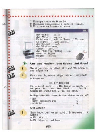 1. Повтори числа от 0 до 20.
2. Выполни упражнения в Рабочей тетради.
3. Подготовь сообщение о погоде.
der Herbst — осень
das Wetter — погода
Es ist warm / kalt. — Тепло. / Холодно.
Es regnet, — Идёт дождь. •
der Himmel — небо
der Wind — ветер
wehen — дуть
das Blatt (die Blätter) — лист
fallen — падать
fliegen — летать
Und was machen jetzt Sabine und Sven?
Sie singen das Herbstlied. Und wir? Wir hören zu
und singen mit.
Was meint ihr, warum singen wir ein Herbstlied?
a) Lesen wir.
ES IST HERBST
Es ... nicht mehr ... . Die Sonne ... nicht,
ist grau. Es ... oft. Der Wind ... . Die B...
tanzen im Winde und ... auf die Erde.
b) Sagt bitte: Wie findet ihr das Wetter im Herbst?
• gut •
• nicht besonders gut •
• schlecht •
j *
Und warum?
Sven findet den Herbst schön. Er telefoniert mit
Sabine.
a) Wir hören zu.
b) Wir hören zu und lesen.
 