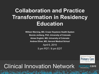 Collaboration and Practice
Transformation in Residency
Education
William Warning, MD, Crozer Keystone Health System
Bonnie Jortberg, PhD, University of Colorado
Aimee English, MD, University of Colorado
Andrew Ellner, MD, Harvard Medical School
April 6, 2015
5 pm PDT / 8 pm EDT
 