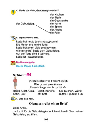 4. Merke dir viele „ Geburtstagswörter“!
der Kuchen
der Tisch
die Geschenke
der Geburtstag die Karte
die Spiele
der Abend
die Feier
Ш й 5. Ergänze die Sätze.
Lesja hat heute (день народження).
Die Mutter (пече) die Torte.
Lesja bekommt viele (подарунки).
Alle (вітають) Lesja zum Geburtstag.
Auf der Torte sind 8 (свічок).
Lesja ist (задоволена).
Die Hausaufgabe
Mache Übung 5 schriftlich.
STUNDE 6 4
Die Ratschläge von Frau Phonetik
Hörtzu undsprecht nach.
Beachtet lange undkurze Vokale.
Honig, Obst, Cola, Sport, Kartoffel tun, Kuchen, Wurst,
Sohn, Brot oft, Saft Butter, Produkt, Fuß
1. Lies den Text.
Olena schreibt einen Brief
Liebe Anna,
danke dir für die Geburtstagkarte. Ich möchte dir über meinen
Geburtstag erzählen.
102
 