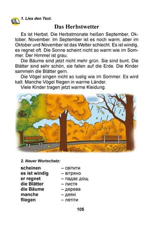 1. Lies den Text.
Das Herbstwetter
Es ist Herbst. Die Herbstmonate heißen September, Ok­
tober, November. Im September ist es noch warm, aber im
Oktober und November ist das Wetter schlecht. Es ist windig,
es regnet oft. Die Sonne scheint nicht so warm wie im Som­
mer. Der Himmel ist grau.
Die Bäume sind jetzt nicht mehr grün. Sie sind bunt. Die
Blätter sind sehr schön, sie fallen auf die Erde. Die Kinder
sammeln die Blätter gern.
Die Vögel singen nicht so lustig wie im Sommer. Es wird
kalt. Manche Vögel fliegen in warme Länder.
Viele Kinder tragen jetzt warme Kleidung.
2. Neuer Wortschatz:
scheinen
es ist windig
er regnet
die Blätter
die Bäume
manche
fliegen
- світити
- вітряно
- падає дощ
- листя
- дерева
- деякі
- летіти
105
 