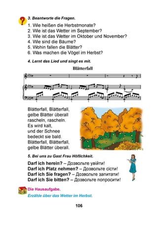 $■$ 3. Beantworte die Fragen.
■ 1. Wie heißen die Herbstmonate?
2. Wie ist das Wetter im September?
3. Wie ist das Wetter im Oktober und November?
4. Wie sind die Bäume?
5. Wohin fallen die Blätter?
6. Was machen die Vögel im Herbst?
4. Lernt das Lied und singt es mit.
Blätterfall
Blätterfall, Blätterfall,
gelbe Blätter überall
rascheln, rascheln.
Es wird kalt,
und der Schnee
bedeckt sie bald.
Blätterfall, Blätterfall,
gelbe Blätter überall.
5. Bei uns zu Gast Frau Höflichkeit.
Darf ich herein? - Дозвольте увійти!
Darf ich Platz nehmen? - Дозвольте сісти!
Darf ich Sie fragen? - Дозвольте запитати!
Darf ich Sie bitten? - Дозвольте попросити!
Die Hausaufgabe.
Erzähle über das Wetter im Herbst.
106
 