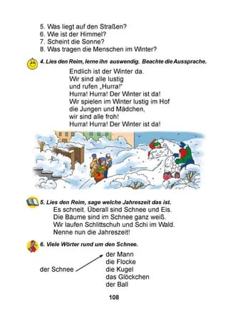 5. Was liegt auf den Straßen?
6. Wie ist der Himmel?
7. Scheint die Sonne?
8. Was tragen die Menschen im Winter?
4. Lies den Reim, lerne ihn auswendig. Beachte dieAussprache.
Endlich ist der Winter da.
Wir sind alle lustig
und rufen „Hurra!“
Hurra! Hurra! Der Winter ist da!
Wir spielen im Winter lustig im Hof
die Jungen und Mädchen,
wir sind alle froh!
Hurra! Hurra! Der Winter ist da!
5. Lies den Reim, sage welche Jahreszeit das ist.
Es schneit. Überall sind Schnee und Eis.
Die Bäume sind im Schnee ganz weiß.
Wir laufen Schlittschuh und Schi im Wald.
Nenne nun die Jahreszeit!
6. Viele Wörter rund um den Schnee.
der Mann
die Flocke
der Schnee die Kugel
das Glöckchen
der Ball
108
 