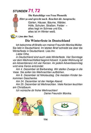 STUNDEN 7 1 , 7 2
Die Ratschläge von Frau Phonetik
Hörtzu undsprecht nach. Beachtet dieAussprache.
Gärten, Häuser, Bäume, Wälder,
Höfe, Schulen, Straßen, Felder -
alles liegt im Schnee und Eis,
alles ist im Winter weiß.
1. Lies den Text.
Die Winterfeste in Deutschland
Ich bekomme oft Briefe von meiner Freundin Monika Müller.
Sie lebt in Deutschland. Im letzten Brief schreibt sie über die
Winterfeste in Deutschland. Lies ihn:
Liebe Olha,
in Deutschland sind auch viele Winterfeste. Vier Sonntage
vordem WeihnachtsfestbeginntAdvent. Injeder Wohnung ist
ein Adventskranz mit vier Kerzen. Anjedem Adventssonntag
wird eine Kerze entzündet.
Am 4. Dezember ist Barbaratag. Wir stellen Zweige in die
Vase. Sie sollen bis Weihnachten aufblühen.
Am 6. Dezember ist Nikolaustag. Die meisten Kinder be­
kommen Geschenke.
Am 24. Dezember ist der Heilige Abend.
Am 25. Dezember ist Weihnachten. Viele Kerzen leuchten
am Christbaum.
Ich wünsche dir frohe Weihnachten!
Deine Freundin Monika.
114
 