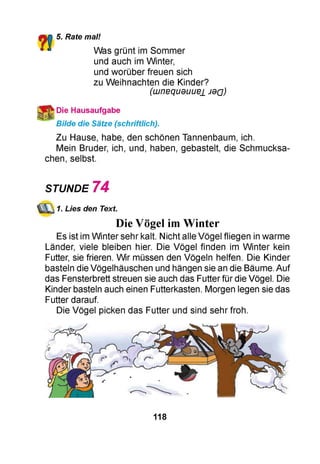 5. Rate mal!
Was grünt im Sommer
und auch im Winter,
und worüber freuen sich
zu Weihnachten die Kinder?
(uunequduue± JdQ)
Die Hausaufgabe
Bilde die Sätze (schriftlich).
Zu Hause, habe, den schönen Tannenbaum, ich.
Mein Bruder, ich, und, haben, gebastelt, die Schmucksa­
chen, selbst.
STUNDE 7 4
1. Lies den Text.
Die Vögel imWinter
Es ist im Winter sehr kalt. Nicht alle Vögel fliegen in warme
Länder, viele bleiben hier. Die Vögel finden im Winter kein
Futter, sie frieren. Wir müssen den Vögeln helfen. Die Kinder
basteln die Vögelhäuschen und hängen sie an die Bäume. Auf
das Fensterbrett streuen sie auch das Futter für die Vögel. Die
Kinder basteln auch einen Futterkasten. Morgen legen sie das
Futter darauf.
Die Vögel picken das Futter und sind sehr froh.
118
 