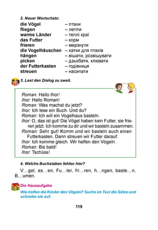 2. Neuer Wortschatz:
die Vögel
fliegen
warme Länder
das Futter
frieren
die Vogelhäuschen
hängen
picken
der Futterkasten
streuen
- птахи
- летіти
- теплі краї
- корм
- мерзнути
- хатки для птахів
- вішати, розвішувати
- дзьобати, клювати
- годівниця
- насипати
3. Lest den Dialog zu zweit.
Roman: Hallo Ihor!
Ihor: Hallo Roman!
Roman: Was machst du jetzt?
Ihor: Ich lese ein Buch. Und du?
Roman: Ich will ein Vogelhaus basteln.
Ihor: O, das ist gut! Die Vögel haben kein Futter, sie frie­
ren jetzt. Ich komme zu dir und wir basteln zusammen.
Roman: Sehr gut! Komm und wir basteln auch einen
Futterkasten. Dann streuen wir Futter darauf.
Ihor: Ich komme gleich. Wir helfen den Vögeln.
Roman: Bis bald!
Ihor: Tschüss!
4. Welche Buchstaben fehlen hier?
V...gel, es...en, Fu...ter, fri...ren, h...ngen, baste...n,
B...umen.
Die Hausaufgabe
Wie helfen die Kinder den Vögeln? Suche im Text die Sätze und
schreibe sie auf.
119
 