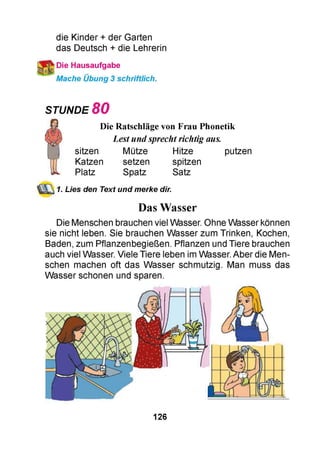 die Kinder + der Garten
das Deutsch + die Lehrerin
Die Hausaufgabe
Mache Übung 3 schriftlich.
STUNDE 8 0
Die Ratschläge von Frau Phonetik
Lestundsprechtrichtig aus.
sitzen Mütze Hitze putzen
Katzen setzen spitzen
Platz Spatz Satz
1. Lies den Text und merke dir.
Das Wasser
Die Menschen brauchen viel Wasser. Ohne Wasser können
sie nicht leben. Sie brauchen Wasser zum Trinken, Kochen,
Baden, zum Pflanzenbegießen. Pflanzen und Tiere brauchen
auch viel Wasser. Viele Tiere leben im Wasser. Aber die Men­
schen machen oft das Wasser schmutzig. Man muss das
Wasser schonen und sparen.
126
 