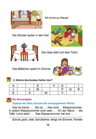 Ich turne zu Hause.
Die Schüler laufen in den Hof.
Die Vase steht auf dem Tisch.
Das Mädchen spielt im Zimmer.
?! 3. Welche Buchstaben fehlen hier?
A D F G I
J L M P Q R
S U W Y
Die Hausaufgabe
Ergänze die Sätze, benutze die untergegebenen Wörter.
Das ist meine ... . Sie ist .... Hier sind ... Klassenzimmer.
In jedem Klassenzimmer sind viele ... . An der Wand ... die
Tafel. Links steht ... . Das Klassenzimmer hat drei ... .
Schule, groß, viele, Schulbänke, hängt, ein Schrank, Fenster
13
 