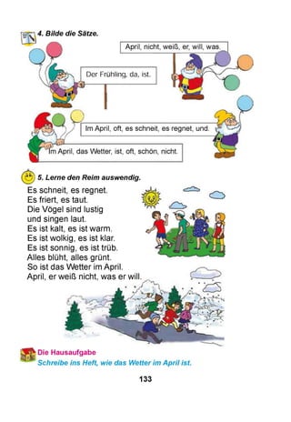 HTT’,4. Bilde die Sätze.
April, nicht, weiß, er, will, was.
Der Frühling, da, ist.
Im April, oft, es schneit, es regnet, und
Im April, das Wetter, ist, oft, schön, nicht.
5. Lerne den Reim auswendig.
Es schneit, es regnet.
Es friert, es taut.
Die Vögel sind lustig
und singen laut.
Es ist kalt, es ist warm.
Es ist wolkig, es ist klar.
Es ist sonnig, es ist trüb.
Alles blüht, alles grünt.
So ist das Wetter im April.
April, er weiß nicht, was er will
Die Hausaufgabe
Schreibe ins Heft, wie das Wetter im April ist.
133
 