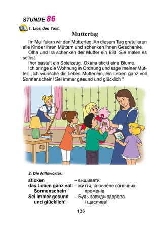 1. Lies den Text.
Muttertag
Im Mai feiern wir den Muttertag. An diesem Tag gratulieren
alle Kinder ihren Müttern und schenken ihnen Geschenke.
Olha und Ira schenken der Mutter ein Bild. Sie malen es
selbst.
Ihor bastelt ein Spielzeug, Oxana stickt eine Blume.
Ich bringe die Wohnung in Ordnung und sage meiner Mut­
ter: „Ich wünsche dir, liebes Mütterlein, ein Leben ganz voll
Sonnenschein! Sei immer gesund und glücklich!“
STUNDE 86
2. Die Hilfswörter:
sticken - вишивати
das Leben ganz voll - життя, сповнене сонячних
Sonnenschein променів
Sei immer gesund - Будь завжди здорова
und glücklich! і щаслива!
136
 
