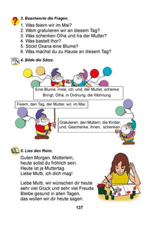£■% 3. Beantworte die Fragen.
■ 1. Was feiern wir im Mai?
2. Wem gratulieren wir an diesem Tag?
3. Was schenken Olha und Ira der Mutter?
4. Was bastelt Ihor?
5. Stickt Oxana eine Blume?
6. Was machst du zu Hause an diesem Tag?
4. Bilde die Sätze,
5. Lies den Reim.
Guten Morgen, Mütterlein,
heute sollst du fröhlich sein.
Heute ist ja Muttertag.
Liebe Mutti, ich dich mag!
Liebe Mutti, wir wünschen dir heute
sehr viel Glück und sehr viel Freude.
Bleibe gesund in allen Tagen,
das wollen wir dir heute sagen.
137
 