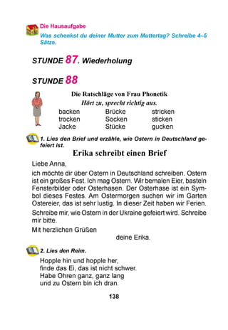 Die Hausaufgabe
Was schenkst du deiner Mutter zum Muttertag? Schreibe 4-5
Sätze.
STUNDE 8 7 . Wiederholung
STUNDE 8 8
Die Ratschläge von Frau Phonetik
Hörtzu, sprechtrichtig aus.
backen Brücke stricken
trocken Socken sticken
Jacke Stücke gucken
1. Lies den Brief und erzähle, wie Ostern in Deutschland ge­
feiert ist.
Erika schreibt einen Brief
Liebe Anna,
ich möchte dir über Ostern in Deutschland schreiben. Ostern
ist ein großes Fest. Ich mag Ostern. Wir bemalen Eier, basteln
Fensterbilder oder Osterhasen. Der Osterhase ist ein Sym­
bol dieses Festes. Am Ostermorgen suchen wir im Garten
Ostereier, das ist sehr lustig. In dieser Zeit haben wir Ferien.
Schreibe mir, wie Ostern in der Ukraine gefeiert wird. Schreibe
mir bitte.
Mit herzlichen Grüßen
deine Erika.
2. Lies den Reim.
Hopple hin und hopple her,
finde das Ei, das ist nicht schwer.
Habe Ohren ganz, ganz lang
und zu Ostern bin ich dran.
138
 