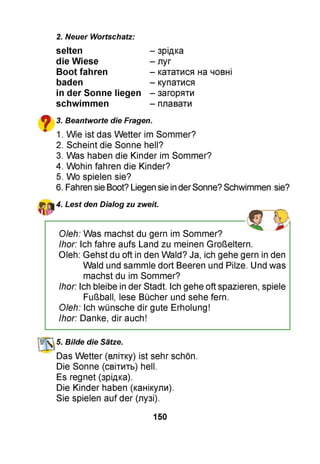 2. Neuer Wortschatz:
selten
die Wiese
Boot fahren
baden
in der Sonne liegen
schwimmen
- зрідка
- луг
- кататися на човні
- купатися
- загоряти
- плавати
^ 3. Beantworte die Fragen.
" 1. Wie ist das Wetter im Sommer?
2. Scheint die Sonne hell?
3. Was haben die Kinder im Sommer?
4. Wohin fahren die Kinder?
5. Wo spielen sie?
6. Fahren sie Boot? Liegen sie inderSonne? Schwimmen sie?
4. Lest den Dialog zu zweit.
Oleh: Was machst du gern im Sommer?
Ihor: Ich fahre aufs Land zu meinen Großeltern.
Oleh: Gehst du oft in den Wald? Ja, ich gehe gern in den
Wald und sammle dort Beeren und Pilze. Und was
machst du im Sommer?
Ihor: Ich bleibe in der Stadt. Ich gehe oft spazieren, spiele
Fußball, lese Bücher und sehe fern.
Oleh: Ich wünsche dir gute Erholung!
Ihor: Danke, dir auch!
УлГі 5. Bilde die Sätze.
Das Wetter (влітку) ist sehr schön.
Die Sonne (світить) hell.
Es regnet (зрідка).
Die Kinder haben (канікули).
Sie spielen auf der (лузі).
150
 