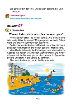 Sie gehen oft in den (ліс) und suchen dort (гриби) und
(ягоди).
Die Hausaufgabe
Beschreibe das Wetter im Sommer.
STUNDE 9 7
1. Lies den Text.
Warum haben die Kinder den Sommer gern?
Heute ist der letzte Tag in der Schule. Alle Schüler sind
sehr lustig. Wisst ihr warum? Morgen gehen sie in die Schule
nicht. Die großen Sommerferien beginnen!
Endlich haben die Kinder viel Freizeit, sie sollen die Haus­
aufgaben nicht machen. Die Ferien dauern 3 Monate lang.
Viele Kinder fahren in die Ferienlager, ans Meer oder ins
Gebirge. Sie reisen viel, machen Wanderungen. Die Kinder
müssen sich im Sommer gut erholen, um am 1. September
gesund und stark in die Schule zu kommen.
Aber jetzt denken sie nur an die Sommerferien.
151
 