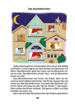 Das Sandmännchen
Jeden Abend geht ein kleines Männchen durch alle Städte
und Dörfer. Immer trägt es auf dem Rücken ein Säckchen mit
Sand. Das Männchen geht sehr leise und die Menschen hö­
ren es nicht. Das Männchen ist sehr klein, und die Menschen
sehen es nicht.
Das Sandmännchen hat immer viel Arbeit, denn es be­
sucht an einem Abend alle Kinder. Die Kinder wissen das und
warten auf das Sandmännchen. Es macht das Säckchen auf,
nimmt Sand und streut es den kleinen Kinder in die Augen.
Dann wollen die Kinder schlafen. Sie gehen zu Bett, und bald
schlafen sie schon ein.
Dann wünscht das Sandmännchen den Kindern gute Nacht.
160
 