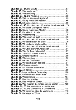 Stunden 33, 34. Die Berufe .................................................57
Stunde 35. Wer macht was? ............................................... 61
Stunde 36. Wiederholung....................................................62
Stunden 37, 38. Die Kleidung ..............................................63
Stunde 39. Welche Kleidung trägst du?.............................65
Stunde 40. Übung macht den Meister................................. 66
Stunde 41. Erholungsstunde............................................... 68
Stunden 42, 43. Rotkäppchen hilft uns bei der Grammatik ...70
Stunde 44. Wir bilden Dialoge mit Perfekt .......................... 71
Stunde 45. Übung macht den Meister................................. 73
Stunde 46. Perfekt mit Lächeln ........................................... 75
Stunde 47. Wiederholung.................................................... 76
Stunde 48. Wie sehen sie aus? .......................................... 76
Stunde 49. Rotkäppchen hilft uns bei der Grammatik......... 78
Stunde 50. Wir beschreiben die Bilder................................79
Stunde 51. Wir sind gute Mathematiker..............................81
Stunde 52. Rotkäppchen hilft uns bei der Grammatik......... 83
Stunde 53. Wir üben die Ordnungszahlen ..........................84
Stunde 54. Was für Tiere haben sie?.................................. 87
Stunde 55. Tiere sind unsere Freunde................................88
Stunde 56. Unsere Haustiere.............................................. 90
Stunde 57. Wiederholung....................................................92
Stunde 58. Bei den Großeltern ........................................... 92
Stunde 59. Wir beschreiben das Bild .................................. 94
Stunde 60. Erholungsstunde............................................... 95
Stunde 61. Ich schreibe einen Brief.................................... 97
Stunde 62. Am Telefon ........................................................ 98
Stunde 63. Lesja hat heute Geburtstag ............................ 100
Stunde 64. Olena schreibt einen Brief .............................. 102
Stunde 65. Wiederholung.................................................. 104
Stunde 66. Das Herbstwetter.............................................105
Stunde 67. Das Wetter im Winter.......................................107
Stunde 68. Was machen die Kinder gern im Winter ......... 109
Stunden 69, 70. Die Winterfeste in der Ukraine ................ 111
Stunden 71, 72. Die Winterfeste in Deutschland............... 114
Stunde 73. Wir sprechen über die Winterfeste ..................116
Stunde 74. Die Vögel im Winter.........................................118
182
 