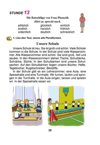 STUNDE 1 3
Die Ratschläge von Frau Phonetik
Hörtzu, sprecht nach.
plötzlich glücklich wirklich
endlich herzlich fröhlich
ordentlich deutlich schrecklich
1. Lies den Text, nenne alle Pluralformen.
Unsere Schule
Unsere Schule ist neu. Sie ist groß und schön. Viele Schüler
kommen in die Schule. In der Schule sind viele Klassenzim­
mer. Alle Klassenzimmer sind schön. Sie sind groß, hell und
sauber. In den Klassenzimmern stehen Tische, Schulbänke,
Schränke, Stühle. In den Schulbänken sind unsere Schul­
sachen. Auf den Schulbänken liegen unsere Bücher, Hefte,
Tagebücher, Kugelschreiber, Bleistifte.
In der Schule gibt es ein Lehrerzimmer, eine Aula, eine
Speisehalle und eine Turnhalle. Wir turnen, laufen und sprin­
gen in der Turnhalle. In der Aula singen, tanzen und spielen
wir. In der Speisehalle essen wir.
25
 