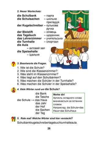 2. Neuer Wortschatz:
die Schulbank -
die Schulsachen -
der Kugelschreiber -
der Bleistift -
das Tagebuch -
das Lehrerzimmer -
die Turnhalle -
die Aula
- актовий зал
die Speisehalle
- їдальня
парта
шкільне
приладдя
кулькова
ручка
олівець
щоденник
учительська
спортзал
3.
1.
2.
3.
4.
5.
6.
Beantworte die Fragen.
Wie ist die Schule?
Wie sind die Klassenzimmer?
Was steht im Klassenzimmer?
Was liegt auf den Schulbänken?
Was machen die Schüler in der Turnhalle?
Was machen die Schüler in der Speisehalle?
4. Viele Wörter rund um die Schule?
die Bank
die Tasche
die Schule ^ das Haus
das Jahr
der Hof
die Sachen
der Tag
Merke dir!
Артикль складного слова
визначається за останнім
словом.
Наприклад: die Schule+das
Haus=das Schulhaus
5. Rate mal! Welche Wörter sind hier versteckt?
Schulbankkugelschreibertagebuchturnhalleaula.
26
 
