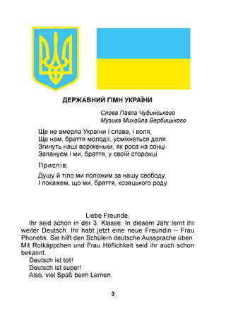 ДЕРЖАВНИЙ ГІМН УКРАЇНИ
Слова Павла Чубинського
Музика Михайла Вербицького
Ще не вмерла України і слава, і воля,
Ще нам, браття молодії, усміхнеться доля.
Згинуть наші воріженьки, як роса на сонці.
Запануєм і ми, браття, у своїй сторонці.
Приспів:
Душу й тіло ми положим за нашу свободу,
І покажем, що ми, браття, козацького роду.
Liebe Freunde,
Ihr seid schon in der 3. Klasse. In diesem Jahr lernt ihr
weiter Deutsch. Ihr habt jetzt eine neue Freundin - Frau
Phonetik. Sie hilft den Schülern deutsche Aussprache üben.
Mit Rotkäppchen und Frau Höflichkeit seid ihr auch schon
bekannt.
Deutsch ist toll!
Deutsch ist super!
Also, viel Spaß beim Lernen.
3
 