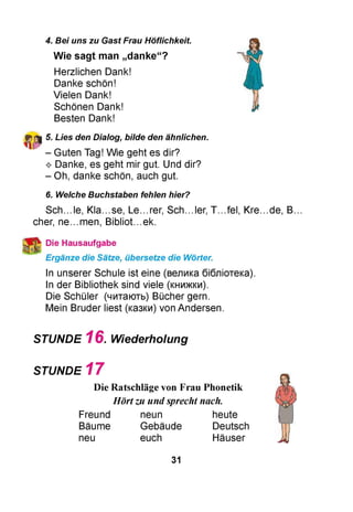 4. Bei uns zu Gast Frau Höflichkeit.
Wie sagt man „danke“?
Herzlichen Dank!
Danke schön!
Vielen Dank!
Schönen Dank!
Besten Dank!
5. Lies den Dialog, bilde den ähnlichen.
- Guten Tag! Wie geht es dir?
^ Danke, es geht mir gut. Und dir?
- Oh, danke schön, auch gut.
6. Welche Buchstaben fehlen hier?
Sch...le, Kla...se, Le...rer, Sch...ler, T...fel, Kre..
eher, ne...men, Bibliot.ek.
Die Hausaufgabe
Ergänze die Sätze, übersetze die Wörter.
In unserer Schule ist eine (велика бібліотека).
In der Bibliothek sind viele (книжки).
Die Schüler (читають) Bücher gern.
Mein Bruder liest (казки) von Andersen.
STUNDE 1 6 . Wiederholung
STUNDE 1 7
Die Ratschläge von Frau Phonetik
Hörtzu undsprecht nach.
Freund neun heute
Bäume Gebäude Deutsch
neu euch Häuser
de, B.
31
 