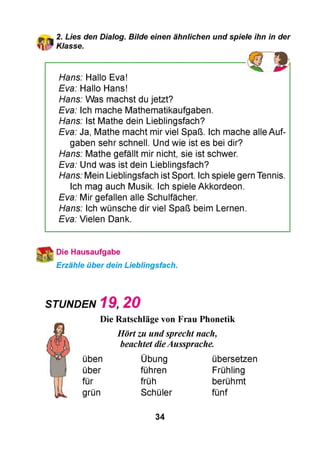 2. Lies den Dialog. Bilde einen ähnlichen und spiele ihn in der
Klasse.
Hans: Hallo Eva!
Eva: Hallo Hans!
Hans: Was machst du jetzt?
Eva: Ich mache Mathematikaufgaben.
Hans: Ist Mathe dein Lieblingsfach?
Eva: Ja, Mathe macht mir viel Spaß. Ich mache alle Auf­
gaben sehr schnell. Und wie ist es bei dir?
Hans: Mathe gefällt mir nicht, sie ist schwer.
Eva: Und was ist dein Lieblingsfach?
Hans: Mein Lieblingsfach ist Sport. Ich spiele gern Tennis.
Ich mag auch Musik. Ich spiele Akkordeon.
Eva: Mir gefallen alle Schulfächer.
Hans: Ich wünsche dir viel Spaß beim Lernen.
Eva: Vielen Dank.
Die Hausaufgabe
Erzähle über dein Lieblingsfach.
STUNDEN 1 9 , 2 0
Die Ratschläge von Frau Phonetik
Hörtzu undsprecht nach,
beachtet dieAussprache.
üben Übung übersetzen
über führen Frühling
für früh berühmt
grün Schüler fünf
34
 