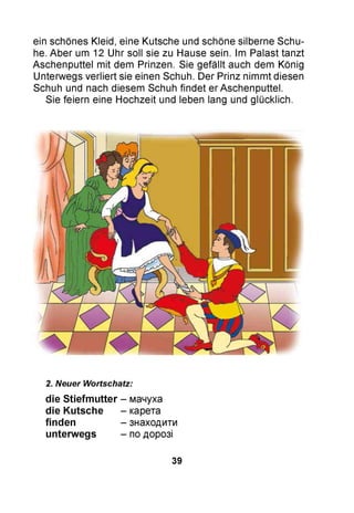 ein schönes Kleid, eine Kutsche und schöne silberne Schu­
he. Aber um 12 Uhr soll sie zu Hause sein. Im Palast tanzt
Aschenputtel mit dem Prinzen. Sie gefällt auch dem König
Unterwegs verliert sie einen Schuh. Der Prinz nimmt diesen
Schuh und nach diesem Schuh findet er Aschenputtel.
Sie feiern eine Hochzeit und leben lang und glücklich.
2. Neuer Wortschatz:
die Stiefmutter - мачуха
die Kutsche - карета
finden - знаходити
unterwegs - по дорозі
39
 