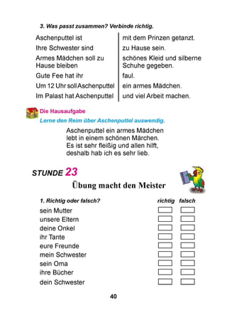 3. Was passt zusammen? Verbinde richtig.
Aschenputtel ist
Ihre Schwester sind
Armes Mädchen soll zu
Hause bleiben
Gute Fee hat ihr
Um 12 Uhr sollAschenputtel
Im Palast hat Aschenputtel
mit dem Prinzen getanzt.
zu Hause sein.
schönes Kleid und silberne
Schuhe gegeben.
faul.
ein armes Mädchen.
und viel Arbeit machen.
Die Hausaufgabe
Lerne den Reim überAschenputtel auswendig.
Aschenputtel ein armes Mädchen
lebt in einem schönen Märchen.
Es ist sehr fleißig und allen hilft,
deshalb hab ich es sehr lieb.
STUNDE 2 3
••
Übung macht den Meister
1. Richtig oder falsch? richtig falsch
sein Mutter
unsere Eltern
deine Onkel
ihr Tante
eure Freunde
mein Schwester
sein Oma
ihre Bücher
dein Schwester
40
 