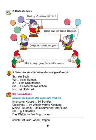 HTT’, 2. Bilde die Sätze.
Stadt, groß, unsere, ist, nicht.
Kann, gut, ich, lesen, Deutsch.
Computer, spielst, du, gern?
Seine, trägt, gern, Schwester, Jeans.
3. Setze das Verb haben in der richtigen Form ein.
Er... ein Buch.
Wir... viele Blumen.
Ihr... eine Schultasche.
Sie... ein Meerschweinchen.
Ic h . ein Fahrrad.
Die Hausaufgabe
Setze in die Lücken das passende Wort ein.
In unserer Klasse ... 30 Schüler.
Die Kinder ... im Winter warme Kleidung.
Meine Freundin ... im Sommer bei ihrer Oma.
Sie ... gut Deutsch.
Das Wetter im Frühling ... warm.
spricht, ist, sind, wohnt, tragen
41
 