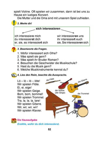 spielt Violine. Oft spielen wir zusammen, dann ist bei uns zu
Hause ein lustiges Konzert.
Die Mutter und die Oma sind mit unserem Spiel zufrieden.
2. Merke dir!
sich interessieren
ich interessiere mich wir interessieren uns
du interessierst dich ihr interessiert euch
er, sie, es interessiert sich sie, Sie interessieren sich
y 3. Beantworte die Fragen.
1. Wofür interessiert sich Olha?
2. Was spielt sie gern?
3. Was spielt ihr Bruder Roman?
4. Besuchen die Geschwister die Musikschule?
5. Hast du die Musik gern?
6. Welche Musikinstrumente kennst du?
4. Lies den Reim, beachte die Aussprache.
Lö - lö - lö - löte!
Wir spielen Flöte.
Ei, ei, eige!
Wir spielen Geige.
Bom, bom, bommel!
Wir spielen Trommel.
Tra, la, la, la, lare!
Wir spielen Gitarre.
Wir, wir, wir, wir!
Wir spielen Klavier.
Die Hausaufgabe
Erzähle, wofür du dich interessierst.
52
 
