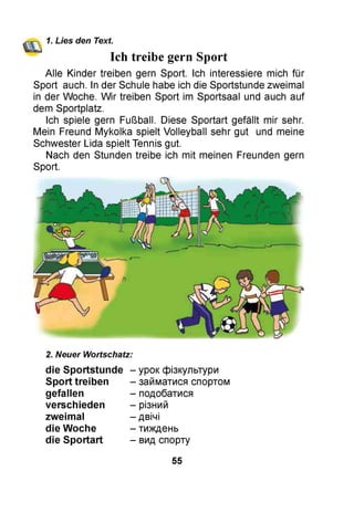 1. Lies den Text.
Ich treibe gern Sport
Alle Kinder treiben gern Sport. Ich interessiere mich für
Sport auch. In der Schule habe ich die Sportstunde zweimal
in der Woche. Wir treiben Sport im Sportsaal und auch auf
dem Sportplatz.
Ich spiele gern Fußball. Diese Sportart gefällt mir sehr.
Mein Freund Mykolka spielt Volleyball sehr gut und meine
Schwester Lida spielt Tennis gut.
Nach den Stunden treibe ich mit meinen Freunden gern
Sport.
2. Neuer Wortschatz:
die Sportstunde -
Sport treiben -
gefallen -
verschieden -
zweimal -
die Woche -
die Sportart -
- урок фізкультури
- займатися спортом
- подобатися
- різний
- двічі
- тиждень
- вид спорту
55
 