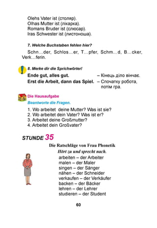 Olehs Vater ist (столяр).
Olhas Mutter ist (лікарка).
Romans Bruder ist (слюсар).
Iras Schwester ist (листоноша).
7. Welche Buchstaben fehlen hier?
Schn...der, Schlos...er, T...pfer, Schm...d, B...cker,
Verk...ferin.
8. Merke dir die Sprichwörter!
Ende gut, alles gut.
Erst die Arbeit, dann das Spiel.
Die Hausaufgabe
Beantworte die Fragen.
1. Wo arbeitet deine Mutter? Was
2. Wo arbeitet dein Vater? Was ist
3. Arbeitet deine Großmutter?
4. Arbeitet dein Großvater?
STUNDE 3 5
Die Ratschläge von Frau Phonetik
Hörtzu undsprecht nach.
arbeiten - der Arbeiter
malen - der Maler
singen - der Sänger
nähen - der Schneider
verkaufen - der Verkäufer
backen - der Bäcker
lehren - der Lehrer
studieren - der Student
- Кінець діло вінчає.
- Спочатку робота,
потім гра.
ist sie?
er?
60
 