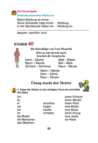 Die Hausaufgabe
Setze die passenden Wörter ein.
Meine Kleidung ist immer ... .
Seine Schwester trägt immer ... Kleidung.
In der Sportstunde haben wir ... Kleidung an.
bequem, sportlich, bunt
STUNDE 4 0
Die Ratschläge von Frau Phonetik
Hörtzu undsprecht nach,
beachtet dieAussprache.
Dach - Dächer Blatt - Blätter
Baum - Bäume Ball - Bälle
Schrank - Schränke Maus - Mäuse
Wand - Wände
Zahn - Zähne
Haus - Häuser
••
Übung macht den Meister
1. Setze die Verben in der richtigen Form ein und bilde
die Sätze.
Ich
du
er
sie
wir
ihr
die Mutter
die Menschen
das Mädchen
einen Pullover
einen Mantel
anziehen einen Rock
tragen eine Mütze
kaufen eine Bluse
anhaben einen Anzug
eine Jacke
ein Kleid
66
 