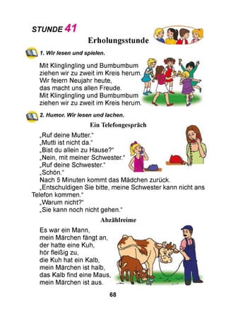 STUNDE 4 1
Erholungsstunde
1. Wir lesen und spielen.
Mit Klinglingling und Bumbumbum
ziehen wir zu zweit im Kreis herum.
Wir feiern Neujahr heute,
das macht uns allen Freude.
Mit Klinglingling und Bumbumbum
ziehen wir zu zweit im Kreis herum.
2. Humor. Wir lesen und lachen.
Ein Telefongespräch
„Ruf deine Mutter.“
„Mutti ist nicht da.“
„Bist du allein zu Hause?“
„Nein, mit meiner Schwester.“
„Ruf deine Schwester.“
„Schön.“
Nach 5 Minuten kommt das Mädchen zurück.
„Entschuldigen Sie bitte, meine Schwester kann nicht ans
Telefon kommen.“
„Warum nicht?“
„Sie kann noch nicht gehen.“
Abzählreime
Es war ein Mann,
mein Märchen fängt an,
der hatte eine Kuh,
hör fleißig zu,
die Kuh hat ein Kalb,
mein Märchen ist halb,
das Kalb find eine Maus,
mein Märchen ist aus.
68
 