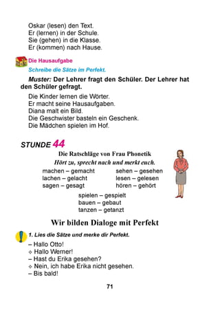 Oskar (lesen) den Text.
Er (lernen) in der Schule.
Sie (gehen) in die Klasse.
Er (kommen) nach Hause.
Die Hausaufgabe
Schreibe die Sätze im Perfekt.
Muster: Der Lehrer fragt den Schüler. Der Lehrer hat
den Schüler gefragt.
Die Kinder lernen die Wörter.
Er macht seine Hausaufgaben.
Diana malt ein Bild.
Die Geschwister basteln ein Geschenk.
Die Mädchen spielen im Hof.
STUNDE 4 4
Die Ratschläge von Frau Phonetik
Hörtzu, sprechtnach und merkteuch.
machen - gemacht sehen - gesehen
lachen - gelacht lesen - gelesen
sagen - gesagt hören - gehört
spielen - gespielt
bauen - gebaut
tanzen - getanzt
Wir bilden Dialoge mit Perfekt
1. Lies die Sätze und merke dir Perfekt.
- Hallo Otto!
^ Hallo Werner!
- Hast du Erika gesehen?
^ Nein, ich habe Erika nicht gesehen.
- Bis bald!
71
 