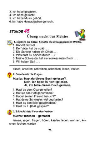 3. Ich habe gebastelt.
4. Ich habe gekocht.
5. Ich habe Musik gehört.
6. Ich habe Hausaufgaben gemacht.
STUNDE 4 5
••
Übung macht den Meister
1. Ergänze die Sätze, benutze die untergegebenen Wörter.
1. Robert hat viel ... .
2. Der Vater hat bis spät ... .
3. Die Schüler haben ein Diktat ... .
4. Was hast du deiner Mutter ... ?
5. Meine Schwester hat ein interessantes Buch
6. Wir haben Saft ... .
essen, arbeiten, schreiben, schenken, lesen, trinken
^ 2. Beantworte die Fragen.
m Muster: Hast du dieses Buch gelesen?
Nein, ich habe es nicht gelesen.
Ja, ich habe dieses Buch gelesen.
1. Hast du dem Opa geholfen?
2. Hat sie das Heft genommen?
3. Hat er seinen Freund besucht?
4. Hat deine Schwester viel gearbeitet?
5. Hast du den Brief geschrieben?
6. Hast du Fußball gespielt?
3. Bilde Partizip II von den Verben.
Muster: machen - gemacht
lernen, sagen, fragen, hören, kaufen, leben, wohnen, ko­
chen, lachen, warten
73
 