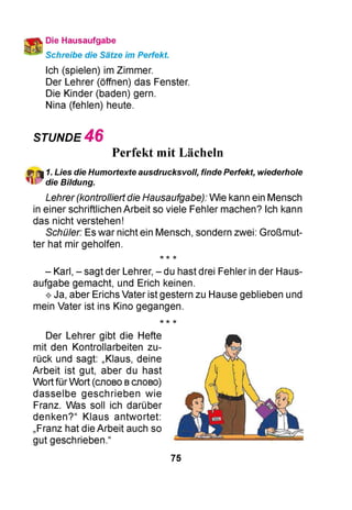 Die Hausaufgabe
Schreibe die Sätze im Perfekt.
Ich (spielen) im Zimmer.
Der Lehrer (öffnen) das Fenster.
Die Kinder (baden) gern.
Nina (fehlen) heute.
STUNDE 4 6
Perfekt mit Lächeln
1. Lies die Humortexte ausdrucksvoll, finde Perfekt, wiederhole
die Bildung.
Lehrer(kontrolliertdie Hausaufgabe): Wie kann ein Mensch
in einer schriftlichen Arbeit so viele Fehler machen? Ich kann
das nicht verstehen!
Schüler: Es war nicht ein Mensch, sondern zwei: Großmut­
ter hat mir geholfen.
-k ie ie
- Karl, - sagt der Lehrer, - du hast drei Fehler in der Haus­
aufgabe gemacht, und Erich keinen.
^ Ja, aber Erichs Vater ist gestern zu Hause geblieben und
mein Vater ist ins Kino gegangen.
-k ie ie
Der Lehrer gibt die Hefte
mit den Kontrollarbeiten zu­
rück und sagt: „Klaus, deine
Arbeit ist gut, aber du hast
Wort für Wort (слово вслово)
dasselbe geschrieben wie
Franz. Was soll ich darüber
denken?“ Klaus antwortet:
„Franz hat die Arbeit auch so
gut geschrieben.“
75
 